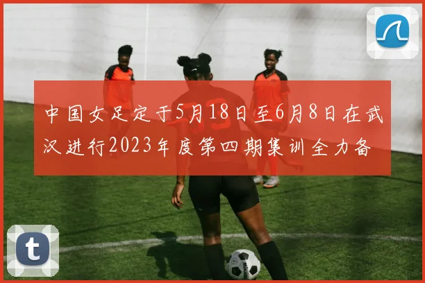 中国女足定于5月18日至6月8日在武汉进行2023年度第四期集训全力备战国际赛事