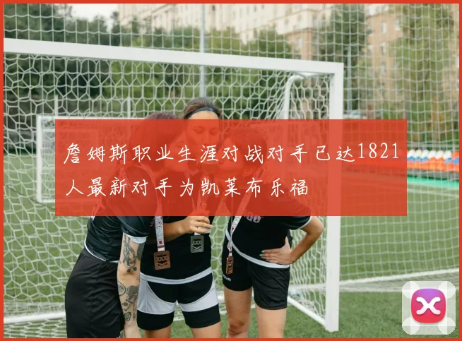 詹姆斯职业生涯对战对手已达1821人最新对手为凯莱布乐福