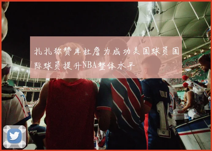 扎扎称赞库杜詹为成功美国球员国际球员提升NBA整体水平