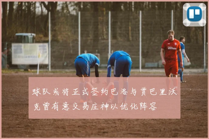 球队或将正式签约巴洛与贾巴里沃克曾有意交易庄神以优化阵容
