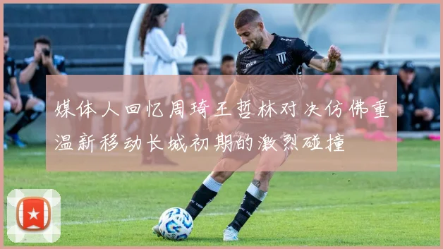 媒体人回忆周琦王哲林对决仿佛重温新移动长城初期的激烈碰撞