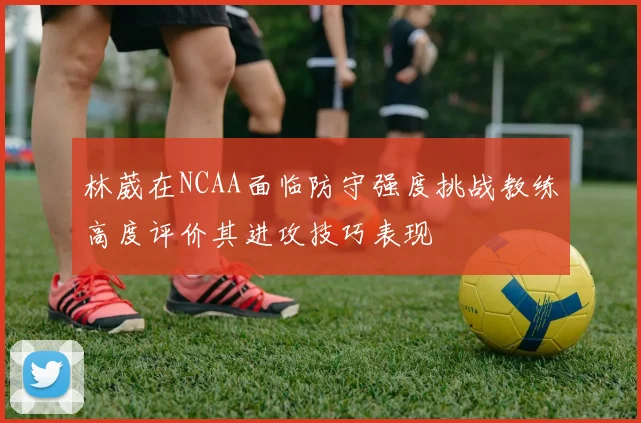 林葳在NCAA面临防守强度挑战教练高度评价其进攻技巧表现