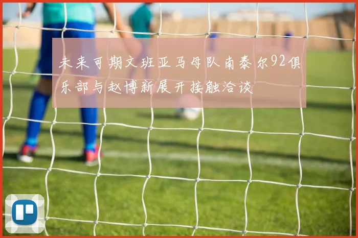 未来可期文班亚马母队南泰尔92俱乐部与赵博新展开接触洽谈