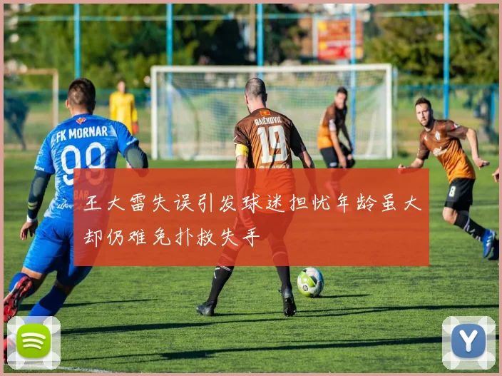 王大雷失误引发球迷担忧年龄虽大却仍难免扑救失手