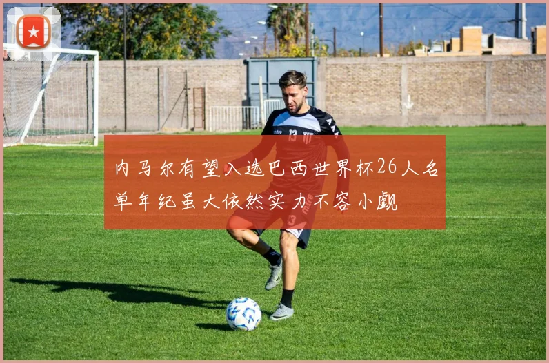 内马尔有望入选巴西世界杯26人名单年纪虽大依然实力不容小觑