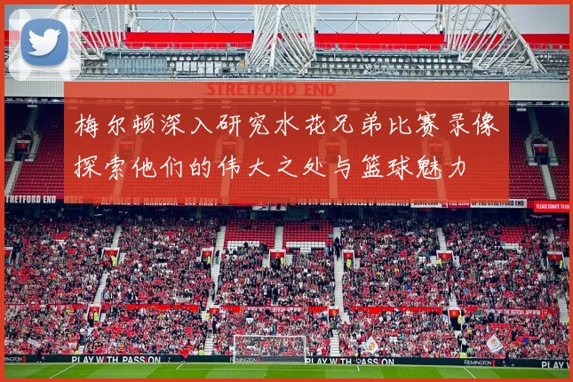 梅尔顿深入研究水花兄弟比赛录像探索他们的伟大之处与篮球魅力