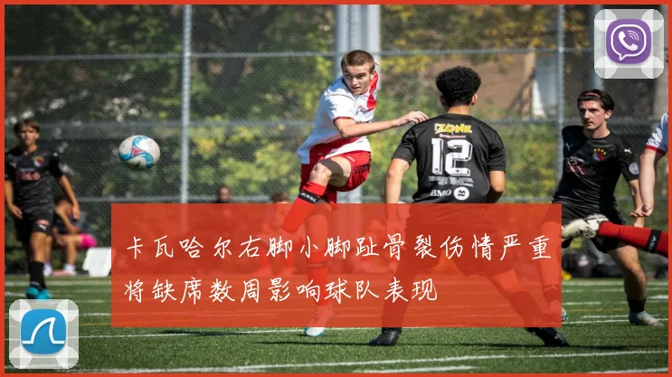 卡瓦哈尔右脚小脚趾骨裂伤情严重将缺席数周影响球队表现