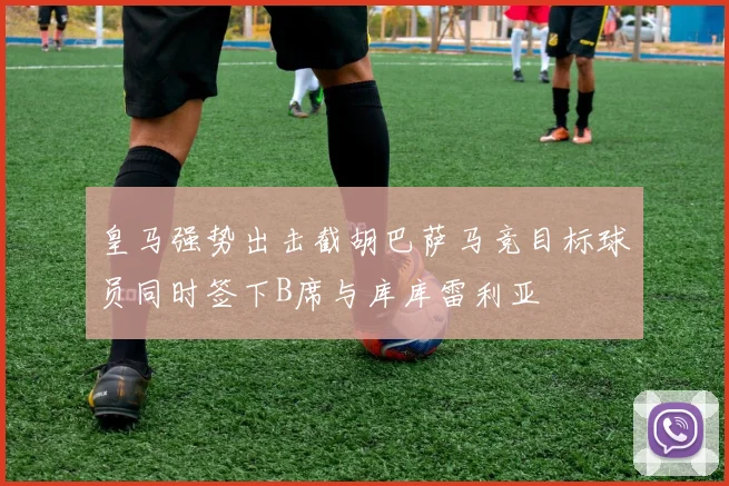 皇马强势出击截胡巴萨马竞目标球员同时签下B席与库库雷利亚